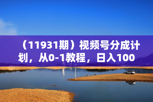 （11931期）视频号分成计划，从0-1教程，日入1000+