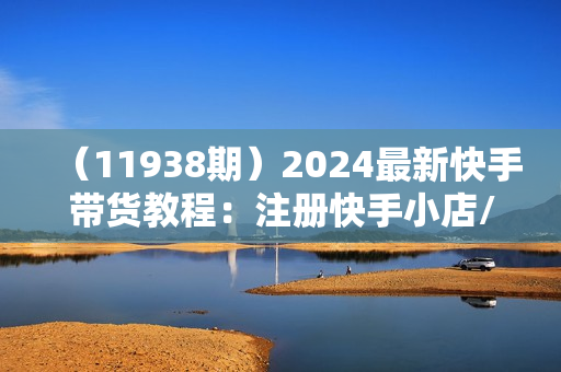 （11938期）2024最新快手带货教程：注册快手小店/发布带货视频/违规申诉/日爆千单