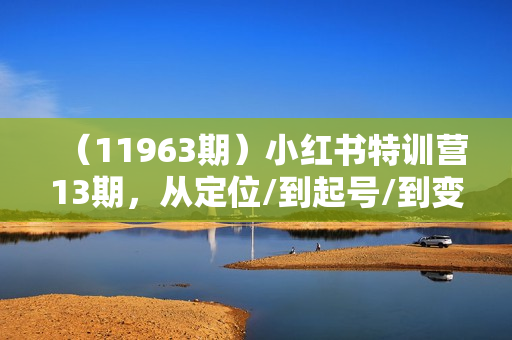 （11963期）小红书特训营13期，从定位/到起号/到变现全路径，0-1打造赚钱IP，月入10w+