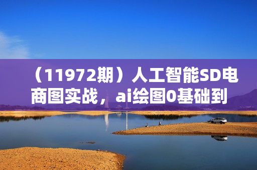 （11972期）人工智能SD电商图实战，ai绘图0基础到精通（41节视频课）