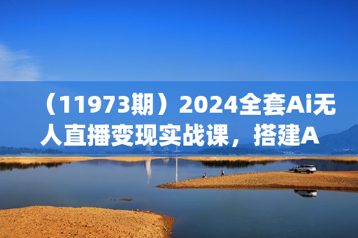 （11973期）2024全套Ai无人直播变现实战课，搭建AI无人直播间，利用AI赚钱 (24节课)