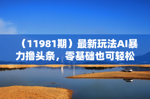 （11981期）最新玩法AI暴力撸头条，零基础也可轻松日入3000+，当天起号，第二天见