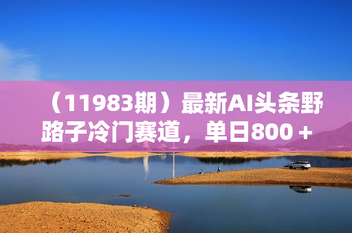 （11983期）最新AI头条野路子冷门赛道，单日800＋ 隔天必爆，适合小白
