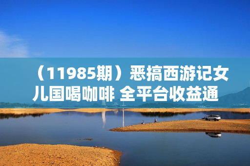 （11985期）恶搞西游记女儿国喝咖啡 全平台收益通吃 2分钟一条原创作品日入1000＋