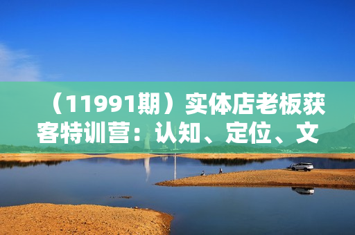 （11991期）实体店老板获客特训营：认知、定位、文案、矩阵、直播、AI等（72节）