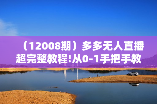 （12008期）多多无人直播超完整教程!从0-1手把手教学！一场直播2000+