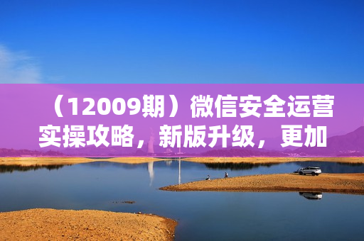（12009期）微信安全运营实操攻略，新版升级，更加有效（2024版）