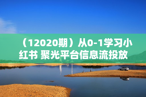 （12020期）从0-1学习小红书 聚光平台信息流投放，保姆级入门教程（12节课）