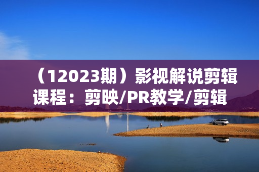 （12023期）影视解说剪辑课程：剪映/PR教学/剪辑5大黄金法侧/剪辑禁区与爆雷点/等等