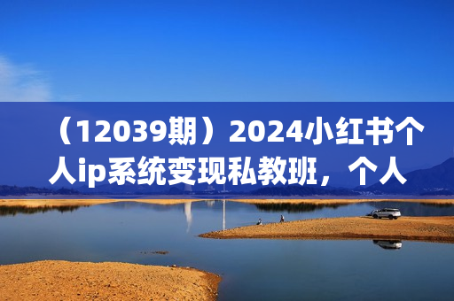 （12039期）2024小红书个人ip系统变现私教班，个人ip涨粉转化变现闭环，人均变现5位数