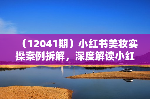 （12041期）小红书美妆实操案例拆解，深度解读小红书40万粉  8000赞180粉，为什么?