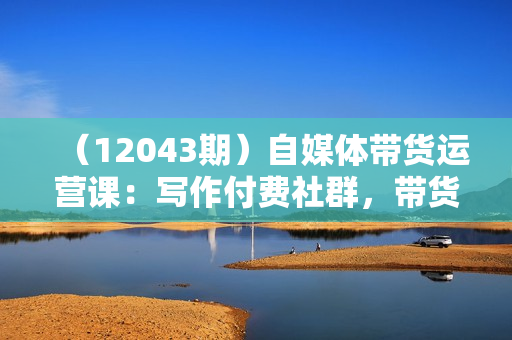 （12043期）自媒体带货运营课：写作付费社群，带货是自媒体人必须掌握的能力