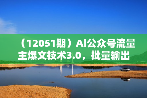 （12051期）Ai公众号流量主爆文技术3.0，批量输出爆文，引流变现两不误，多号操作