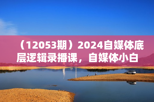 （12053期）2024自媒体底层逻辑录播课，自媒体小白必看