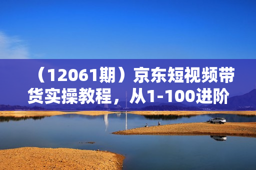 （12061期）京东短视频带货实操教程，从1-100进阶版，冲击单人高佣的实操方法讲解