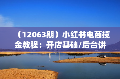 （12063期）小红书电商揽金教程：开店基础/后台讲解/无货源对接/选品/引流/直播(18节)