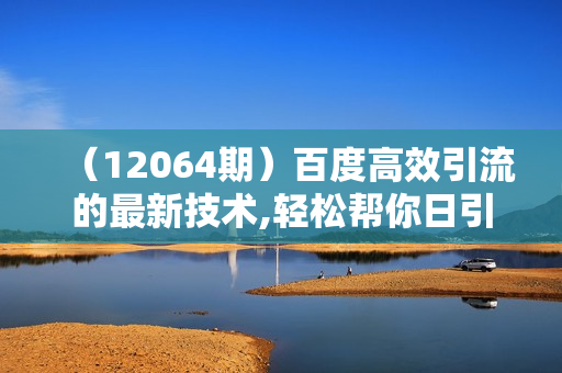 （12064期）百度高效引流的最新技术,轻松帮你日引300+创业粉,简单高效，加爆微信