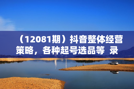 （12081期）抖音整体经营策略，各种起号选品等  录音加字幕总共17小时