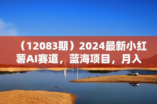 （12083期）2024最新小红薯AI赛道，蓝海项目，月入10000+，0成本，当事业来做，可矩阵