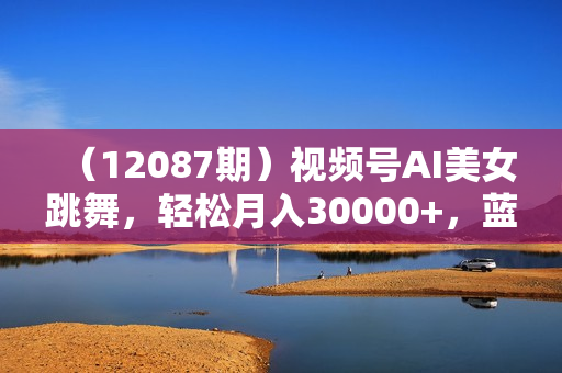 （12087期）视频号AI美女跳舞，轻松月入30000+，蓝海赛道，流量池巨大，起号猛，无