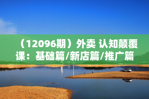 （12096期）外卖 认知颠覆课：基础篇/新店篇/推广篇/特权篇/双转篇/活动篇/技巧篇等
