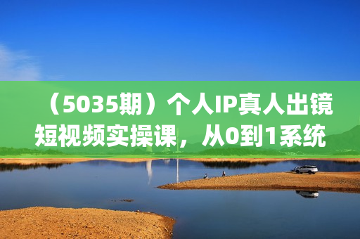 （5035期）个人IP真人出镜短视频实操课，从0到1系统性学习做有个人ip属性的带货账号