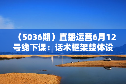 （5036期）直播运营6月12号线下课：话术框架整体设计/流量低迷如何救流/话术框架等，全场燃爆，非常干货