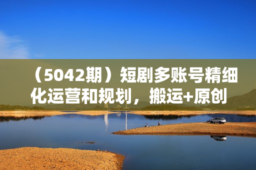 （5042期）短剧多账号精细化运营和规划，搬运+原创