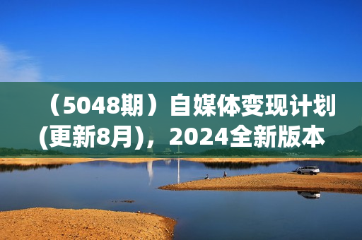 （5048期）自媒体变现计划(更新8月)，2024全新版本，迭代内容超50%