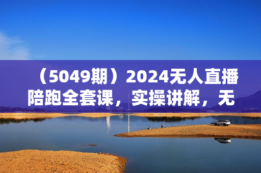 （5049期）2024无人直播陪跑全套课，实操讲解，无人直播带货，轻松盈利