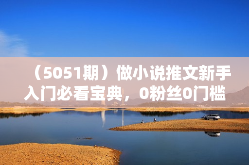 （5051期）做小说推文新手入门必看宝典，0粉丝0门槛，全程高能干货