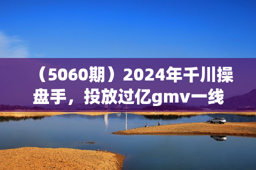 （5060期）2024年千川操盘手，投放过亿gmv一线操盘经验，从千川策略大思路到小细节，全盘拆解