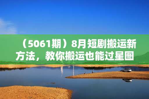（5061期）8月短剧搬运新方法，教你搬运也能过星图过原创