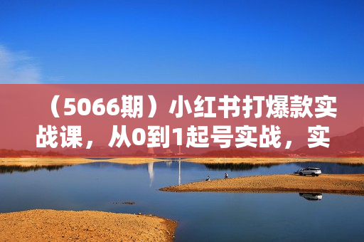 （5066期）小红书打爆款实战课，从0到1起号实战，实现小红书的运营突破
