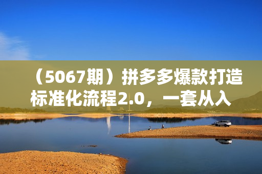 （5067期）拼多多爆款打造标准化流程2.0，一套从入门到高手的课程，让你快速掌握拼多多
