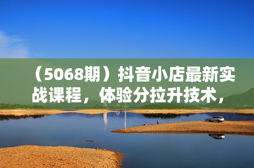 （5068期）抖音小店最新实战课程，体验分拉升技术，商品卡引流技术，投流效果优化技术，精选联盟引流技术