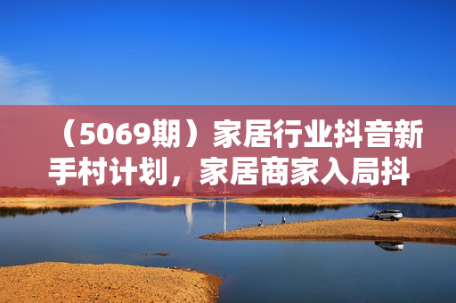 （5069期）家居行业抖音新手村计划，家居商家入局抖音必修的第一课