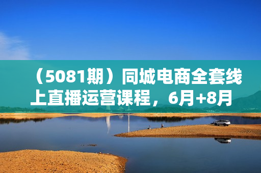 （5081期）同城电商全套线上直播运营课程，6月+8月新课，同城电商风口，抓住创造财富自由