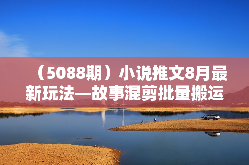 （5088期）小说推文8月最新玩法—故事混剪批量搬运流程