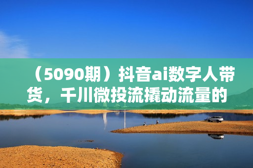 （5090期）抖音ai数字人带货，千川微投流撬动流量的玩法，轻松带货几十w件