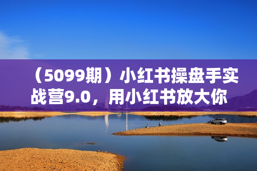 （5099期）小红书操盘手实战营9.0，用小红书放大你的生意势能，赋能少数人成为优秀操盘手