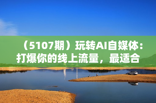 （5107期）玩转AI自媒体：打爆你的线上流量，最适合普通人的AI自媒体变现方式