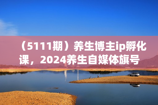 （5111期）养生博主ip孵化课，2024养生自媒体旗号变现