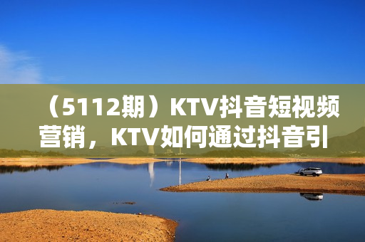 （5112期）KTV抖音短视频营销，KTV如何通过抖音引爆客源，适合KTV的引流方法，让你轻松订房