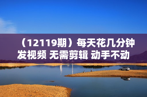 （12119期）每天花几分钟发视频 无需剪辑 动手不动脑 无成本 傻瓜式操作 轻松月入6