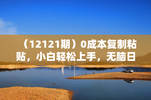 （12121期）0成本复制粘贴，小白轻松上手，无脑日入1000+，可批量放大