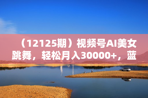 （12125期）视频号AI美女跳舞，轻松月入30000+，蓝海赛道，流量池巨大，起号猛，无