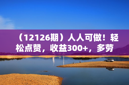 （12126期）人人可做！轻松点赞，收益300+，多劳多得！