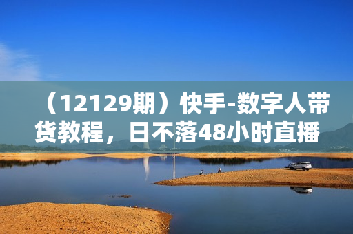 （12129期）快手-数字人带货教程，日不落48小时直播模式，单台电脑日利润200-500