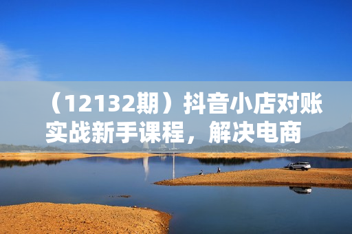 （12132期）抖音小店对账实战新手课程，解决电商 对账难题，详细流程讲解